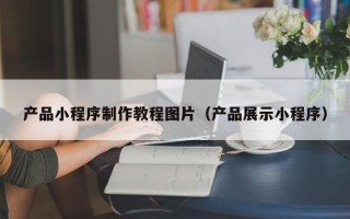 山西产品小程序制作教程图片（产品展示小程序）