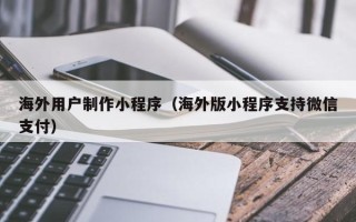 山西海外用户制作小程序（海外版小程序支持微信支付）