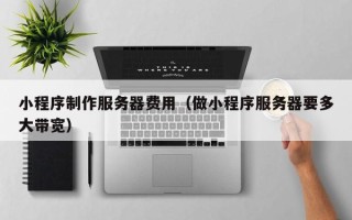 山西小程序制作服务器费用（做小程序服务器要多大带宽）
