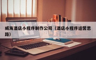 山西威海酒店小程序制作公司（酒店小程序运营思路）
