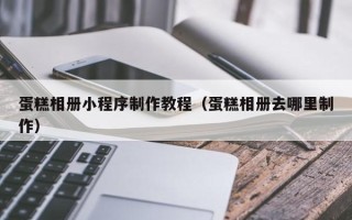 山西蛋糕相册小程序制作教程（蛋糕相册去哪里制作）